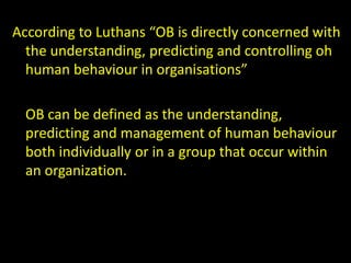 According to Luthans “OB is directly concerned with
the understanding, predicting and controlling oh
human behaviour in organisations”
OB can be defined as the understanding,
predicting and management of human behaviour
both individually or in a group that occur within
an organization.
 