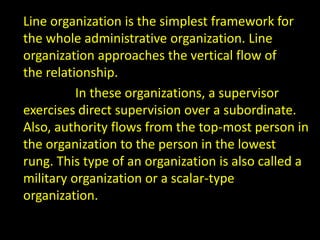 Line organization is the simplest framework for
the whole administrative organization. Line
organization approaches the vertical flow of
the relationship.
In these organizations, a supervisor
exercises direct supervision over a subordinate.
Also, authority flows from the top-most person in
the organization to the person in the lowest
rung. This type of an organization is also called a
military organization or a scalar-type
organization.
 