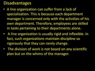 Disadvantages
• A line organization can suffer from a lack of
specialization. This is because each department
manager is concerned only with the activities of his
own department. Therefore, employees are skilled
in tasks pertaining to their departments alone.
• A line organization is usually rigid and inflexible. In
fact, such organizations maintain discipline so
rigorously that they can rarely change.
• The division of work is not based on any scientific
plan but on the whims of the manager.
 