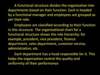 A functional structure divides the organization into
departments based on their function. Each is headed
by a functional manager and employees are grouped as
per their role.
Employees are classified according to their function
in this structure. The organizational chart for a
functional structure shows the role hierarchy: for
example, president, vice president, finance
department, sales department, customer service,
administration, etc.
Each department has a head responsible for it. This
helps the organization control the quality and
uniformity of their performance
 