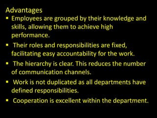 Advantages
 Employees are grouped by their knowledge and
skills, allowing them to achieve high
performance.
 Their roles and responsibilities are fixed,
facilitating easy accountability for the work.
 The hierarchy is clear. This reduces the number
of communication channels.
 Work is not duplicated as all departments have
defined responsibilities.
 Cooperation is excellent within the department.
 
