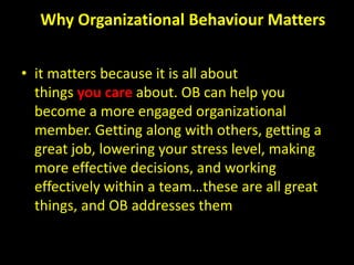 Why Organizational Behaviour Matters
• it matters because it is all about
things you care about. OB can help you
become a more engaged organizational
member. Getting along with others, getting a
great job, lowering your stress level, making
more effective decisions, and working
effectively within a team…these are all great
things, and OB addresses them
 