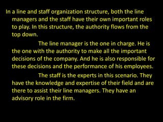 In a line and staff organization structure, both the line
managers and the staff have their own important roles
to play. In this structure, the authority flows from the
top down.
The line manager is the one in charge. He is
the one with the authority to make all the important
decisions of the company. And he is also responsible for
these decisions and the performance of his employees.
The staff is the experts in this scenario. They
have the knowledge and expertise of their field and are
there to assist their line managers. They have an
advisory role in the firm.
 