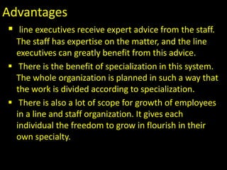 Advantages
 line executives receive expert advice from the staff.
The staff has expertise on the matter, and the line
executives can greatly benefit from this advice.
 There is the benefit of specialization in this system.
The whole organization is planned in such a way that
the work is divided according to specialization.
 There is also a lot of scope for growth of employees
in a line and staff organization. It gives each
individual the freedom to grow in flourish in their
own specialty..
 