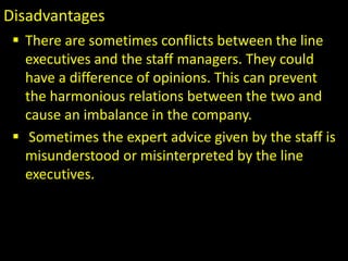 Disadvantages
 There are sometimes conflicts between the line
executives and the staff managers. They could
have a difference of opinions. This can prevent
the harmonious relations between the two and
cause an imbalance in the company.
 Sometimes the expert advice given by the staff is
misunderstood or misinterpreted by the line
executives.
 .
 