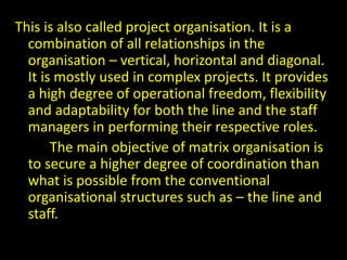 This is also called project organisation. It is a
combination of all relationships in the
organisation – vertical, horizontal and diagonal.
It is mostly used in complex projects. It provides
a high degree of operational freedom, flexibility
and adaptability for both the line and the staff
managers in performing their respective roles.
The main objective of matrix organisation is
to secure a higher degree of coordination than
what is possible from the conventional
organisational structures such as – the line and
staff.
 