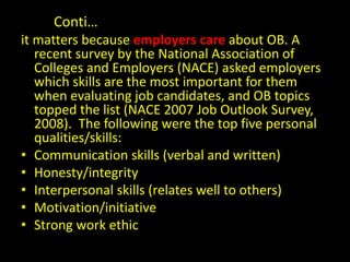 Conti…
it matters because employers care about OB. A
recent survey by the National Association of
Colleges and Employers (NACE) asked employers
which skills are the most important for them
when evaluating job candidates, and OB topics
topped the list (NACE 2007 Job Outlook Survey,
2008). The following were the top five personal
qualities/skills:
• Communication skills (verbal and written)
• Honesty/integrity
• Interpersonal skills (relates well to others)
• Motivation/initiative
• Strong work ethic
 