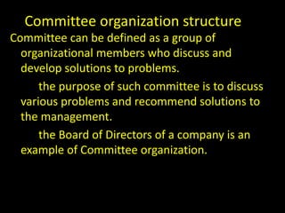 Committee organization structure
Committee can be defined as a group of
organizational members who discuss and
develop solutions to problems.
the purpose of such committee is to discuss
various problems and recommend solutions to
the management.
the Board of Directors of a company is an
example of Committee organization.
 