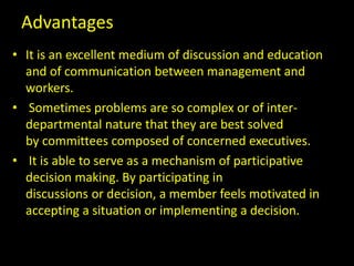 Advantages
• It is an excellent medium of discussion and education
and of communication between management and
workers.
• Sometimes problems are so complex or of inter-
departmental nature that they are best solved
by committees composed of concerned executives.
• It is able to serve as a mechanism of participative
decision making. By participating in
discussions or decision, a member feels motivated in
accepting a situation or implementing a decision.
 