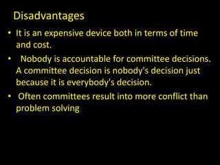Disadvantages
• It is an expensive device both in terms of time
and cost.
• Nobody is accountable for committee decisions.
A committee decision is nobody's decision just
because it is everybody's decision.
• Often committees result into more conflict than
problem solving
 