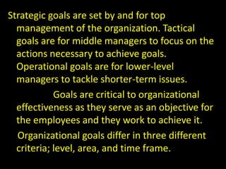 Strategic goals are set by and for top
management of the organization. Tactical
goals are for middle managers to focus on the
actions necessary to achieve goals.
Operational goals are for lower-level
managers to tackle shorter-term issues.
Goals are critical to organizational
effectiveness as they serve as an objective for
the employees and they work to achieve it.
Organizational goals differ in three different
criteria; level, area, and time frame.
 