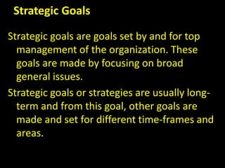 Strategic Goals
Strategic goals are goals set by and for top
management of the organization. These
goals are made by focusing on broad
general issues.
Strategic goals or strategies are usually long-
term and from this goal, other goals are
made and set for different time-frames and
areas.
 