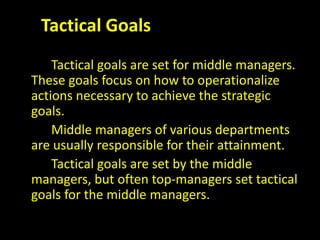 Tactical Goals
Tactical goals are set for middle managers.
These goals focus on how to operationalize
actions necessary to achieve the strategic
goals.
Middle managers of various departments
are usually responsible for their attainment.
Tactical goals are set by the middle
managers, but often top-managers set tactical
goals for the middle managers.
 