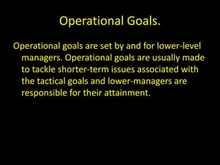Operational Goals.
Operational goals are set by and for lower-level
managers. Operational goals are usually made
to tackle shorter-term issues associated with
the tactical goals and lower-managers are
responsible for their attainment.
 