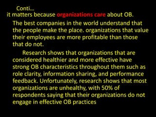 Conti…
it matters because organizations care about OB.
The best companies in the world understand that
the people make the place. organizations that value
their employees are more profitable than those
that do not.
Research shows that organizations that are
considered healthier and more effective have
strong OB characteristics throughout them such as
role clarity, information sharing, and performance
feedback. Unfortunately, research shows that most
organizations are unhealthy, with 50% of
respondents saying that their organizations do not
engage in effective OB practices
 