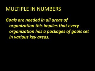 MULTIPLE IN NUMBERS
Goals are needed in all areas of
organization this implies that every
organization has a packages of goals set
in various key areas.
 