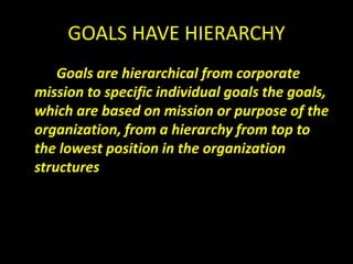 GOALS HAVE HIERARCHY
Goals are hierarchical from corporate
mission to specific individual goals the goals,
which are based on mission or purpose of the
organization, from a hierarchy from top to
the lowest position in the organization
structures
 