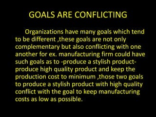 GOALS ARE CONFLICTING
Organizations have many goals which tend
to be different ,these goals are not only
complementary but also conflicting with one
another for ex. manufacturing firm could have
such goals as to -produce a stylish product-
produce high quality product and keep the
production cost to minimum ,those two goals
to produce a stylish product with high quality
conflict with the goal to keep manufacturing
costs as low as possible.
 
