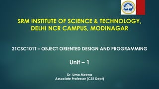 SRM INSTITUTE OF SCIENCE & TECHNOLOGY,
DELHI NCR CAMPUS, MODINAGAR
21CSC101T – OBJECT ORIENTED DESIGN AND PROGRAMMING
Unit – 1
Dr. Uma Meena
Associate Professor (CSE Dept)
 