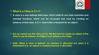  What is a Class in C++?
 A class is a user-defined data type, which holds its own data members and
member functions, which can be accessed and used by creating an
instance of that class. A C++ class is like a blueprint for an object.
 But we cannot use the class as it is. We first have to create an object of the
class to use its features. An Object is an instance of a Class.
 Note: When a class is defined, no memory is allocated but when it is
instantiated (i.e. an object is created) memory is allocated.
 
