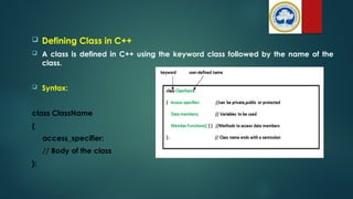  Defining Class in C++
 A class is defined in C++ using the keyword class followed by the name of the
class.
 Syntax:
class ClassName
{
access_specifier:
// Body of the class
};
 