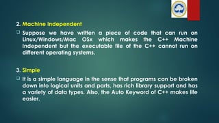 2. Machine Independent
 Suppose we have written a piece of code that can run on
Linux/Windows/Mac OSx which makes the C++ Machine
Independent but the executable file of the C++ cannot run on
different operating systems.
3. Simple
 It is a simple language in the sense that programs can be broken
down into logical units and parts, has rich library support and has
a variety of data types. Also, the Auto Keyword of C++ makes life
easier.
 