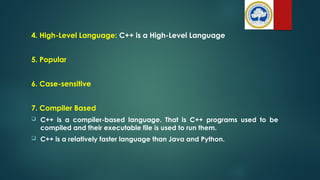 4. High-Level Language: C++ is a High-Level Language
5. Popular
6. Case-sensitive
7. Compiler Based
 C++ is a compiler-based language. That is C++ programs used to be
compiled and their executable file is used to run them.
 C++ is a relatively faster language than Java and Python.
 