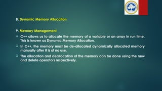 8. Dynamic Memory Allocation
9. Memory Management
 C++ allows us to allocate the memory of a variable or an array in run time.
This is known as Dynamic Memory Allocation.
 In C++, the memory must be de-allocated dynamically allocated memory
manually after it is of no use.
 The allocation and deallocation of the memory can be done using the new
and delete operators respectively.
 