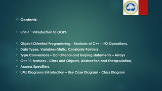  Contents:
 Unit-1 : Introduction to OOPS
 Object-Oriented Programming - Features of C++ - I/O Operations,
 Data Types, Variables-Static, Constants-Pointers
 Type Conversions – Conditional and looping statements – Arrays
 C++ 11 features - Class and Objects, Abstraction and Encapsulation,
 Access Specifiers,
 UML Diagrams Introduction – Use Case Diagram - Class Diagram
 