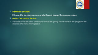  Definition Section:
 It is used to declare some constants and assign them some value.
 Global Declaration Section:
 Variables and the class definitions which are going to be used in the program are
declared to make them global.
 