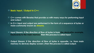  Basic Input / Output in C++:
 C++ comes with libraries that provide us with many ways for performing input
and output.
 In C++ input and output are performed in the form of a sequence of bytes or
more commonly known as streams.
 Input Stream: If the direction of flow of bytes is from the device(for example,
Keyboard) to the main memory then this process is called input.
 Output Stream: If the direction of flow of bytes is opposite, i.e. from main
memory to device( display screen ) then this process is called output.
 