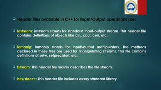  Header files available in C++ for Input/Output operations are:
 iostream: iostream stands for standard input-output stream. This header file
contains definitions of objects like cin, cout, cerr, etc.
 iomanip: iomanip stands for input-output manipulators. The methods
declared in these files are used for manipulating streams. This file contains
definitions of setw, setprecision, etc.
 fstream: This header file mainly describes the file stream.
 bits/stdc++: This header file includes every standard library.
 