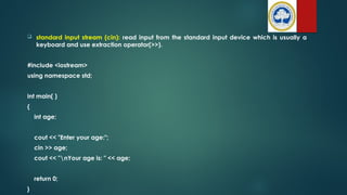  standard input stream (cin): read input from the standard input device which is usually a
keyboard and use extraction operator(>>).
#include <iostream>
using namespace std;
int main( )
{
int age;
cout << "Enter your age:";
cin >> age;
cout << "nYour age is: " << age;
return 0;
}
 