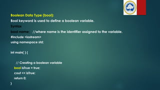 Boolean Data Type (bool):
Bool keyword is used to define a boolean variable.
Syntax
bool name; //where name is the identifier assigned to the variable.
#include <iostream>
using namespace std;
int main( ) {
// Creating a boolean variable
bool isTrue = true;
cout << isTrue;
return 0;
}
 