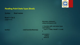 Floating Point Data Type (float):
Syntax float name;
float f = 36.5;
cout << f;
#include <iostream>
using namespace std;
// Function with void return type
void hello() {
cout << "Hello, World!" << endl;
}
int main() {
hello();
return 0;
}
Syntax: void functionName();
 