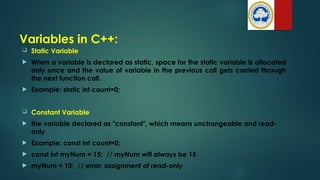 Variables in C++:
 Static Variable
 When a variable is declared as static, space for the static variable is allocated
only once and the value of variable in the previous call gets carried through
the next function call.
 Example: static int count=0;
 Constant Variable
 the variable declared as "constant", which means unchangeable and read-
only
 Example: const int count=0;
 const int myNum = 15; // myNum will always be 15
 myNum = 10; // error: assignment of read-only
 