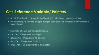 C++ Reference Variable/ Pointers
 A pointer refers to a variable that holds the address of another variable.
 For example, a pointer of type integer can hold the address of a variable of
type integer.
 Example of valid pointer declarations
 int *x; // a pointer to integer
 double *x; // a pointer to double
 float *x; // a pointer to float
 char *ch // a pointer to a character
 