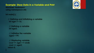 #include <iostream>
using namespace std;
int main() {
// Defining and initializing a variable
int age1 = 15;
// Defining a variable
int age2;
// Initialize the variable
age2 = 99;
// Displaying variable
cout << age1 << endl;
cout << age2;
return 0;
}
Example: Store Data in a Variable and Print
 