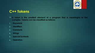 C++ Tokens
 A token is the smallest element of a program that is meaningful to the
compiler. Tokens can be classified as follows:
1. Keywords
2. Identifiers
3. Constants
4. Strings
5. Special Symbols
6. Operators
 