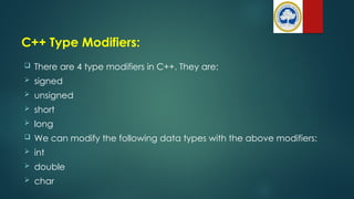 C++ Type Modifiers:
 There are 4 type modifiers in C++. They are:
 signed
 unsigned
 short
 long
 We can modify the following data types with the above modifiers:
 int
 double
 char
 