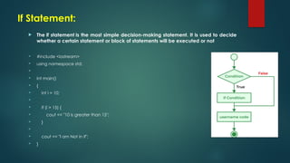 If Statement:
 The if statement is the most simple decision-making statement. It is used to decide
whether a certain statement or block of statements will be executed or not
 #include <iostream>
 using namespace std;

 int main()
 {
 int i = 10;

 if (i > 15) {
 cout << "10 is greater than 15";
 }

 cout << "I am Not in if";
 }
 