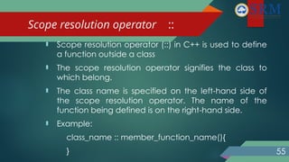 Scope resolution operator ::
 Scope resolution operator (::) in C++ is used to define
a function outside a class
 The scope resolution operator signifies the class to
which belong.
 The class name is specified on the left-hand side of
the scope resolution operator. The name of the
function being defined is on the right-hand side.
 Example:
class_name :: member_function_name(){
} 55
 