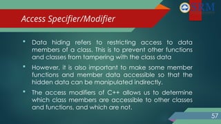 Access Specifier/Modifier
 Data hiding refers to restricting access to data
members of a class. This is to prevent other functions
and classes from tampering with the class data
 However, it is also important to make some member
functions and member data accessible so that the
hidden data can be manipulated indirectly.
 The access modifiers of C++ allows us to determine
which class members are accessible to other classes
and functions, and which are not.
57
 