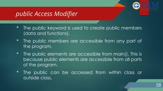 public Access Modifier
 The public keyword is used to create public members
(data and functions).
 The public members are accessible from any part of
the program.
 The public elements are accessible from main(). This is
because public elements are accessible from all parts
of the program.
 The public can be accessed from within class or
outside class.
58
 