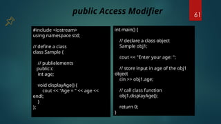 61
#include <iostream>
using namespace std;
// define a class
class Sample {
// publielements
public:c
int age;
void displayAge() {
cout << "Age = " << age <<
endl;
}
};
int main() {
// declare a class object
Sample obj1;
cout << "Enter your age: ";
// store input in age of the obj1
object
cin >> obj1.age;
// call class function
obj1.displayAge();
return 0;
}
public Access Modifier
 