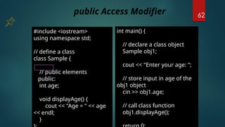 62
#include <iostream>
using namespace std;
// define a class
class Sample {
// public elements
public:
int age;
void displayAge() {
cout << "Age = " << age
<< endl;
}
int main() {
// declare a class object
Sample obj1;
cout << "Enter your age: ";
// store input in age of the
obj1 object
cin >> obj1.age;
// call class function
obj1.displayAge();
public Access Modifier
 