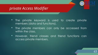 private Access Modifier
 The private keyword is used to create private
members (data and functions).
 The private members can only be accessed from
within the class.
 However, friend classes and friend functions can
access private members.
63
 