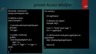 64
#include <iostream>
using namespace std;
// define a class
class Sample {
// private elements/attributes
private:
int age;
// public methods
public:
void displayAge(int a) {
age = a;
cout << "Age = " << age <<
endl;
}
};
int main() {
int ageInput;
// declare an object
Sample obj1;
cout << "Enter your age: ";
cin >> ageInput;
// call function and pass ageInput as
argument
obj1.displayAge(ageInput);
return 0;
}
private Access Modifier
 