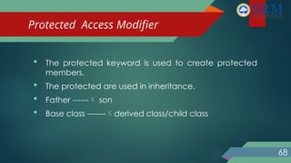Protected Access Modifier
 The protected keyword is used to create protected
members.
 The protected are used in inheritance.
 Father ------ son
 Base class -------derived class/child class
68
 