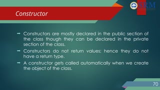 Constructor
70
 Constructors are mostly declared in the public section of
the class though they can be declared in the private
section of the class.
 Constructors do not return values; hence they do not
have a return type.
 A constructor gets called automatically when we create
the object of the class.
 